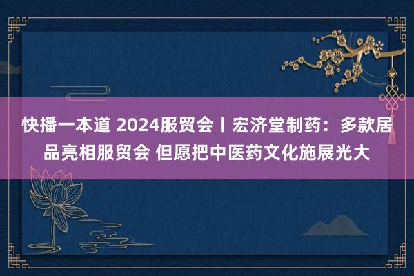 快播一本道 2024服贸会丨宏济堂制药：多款居品亮相服贸会 但愿把中医药文化施展光大