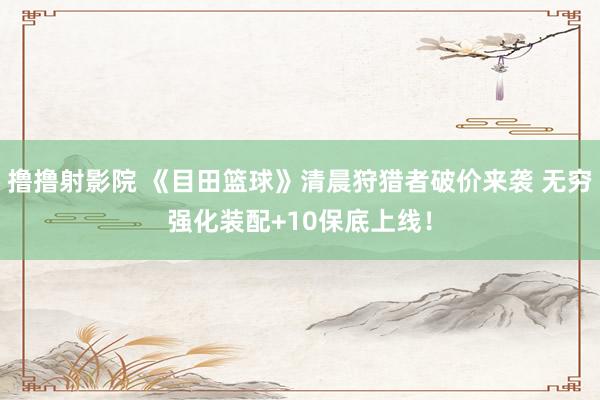 撸撸射影院 《目田篮球》清晨狩猎者破价来袭 无穷强化装配+10保底上线！
