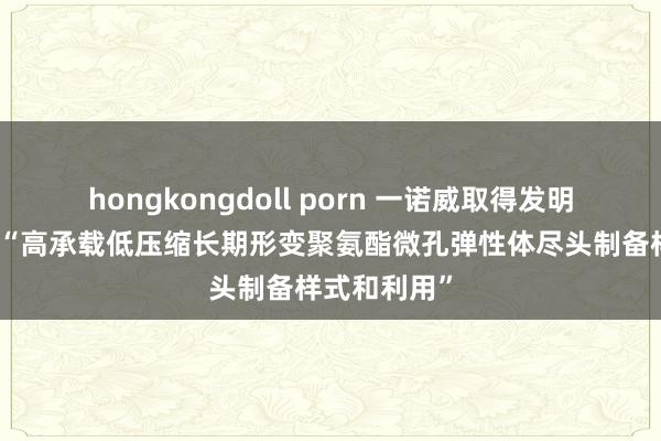 hongkongdoll porn 一诺威取得发明专利授权：“高承载低压缩长期形变聚氨酯微孔弹性体尽头制备样式和利用”