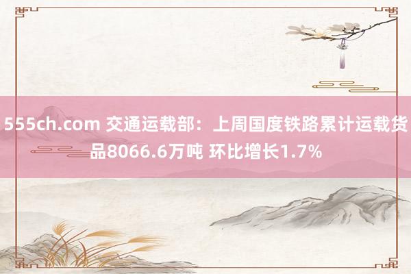555ch.com 交通运载部：上周国度铁路累计运载货品8066.6万吨 环比增长1.7%