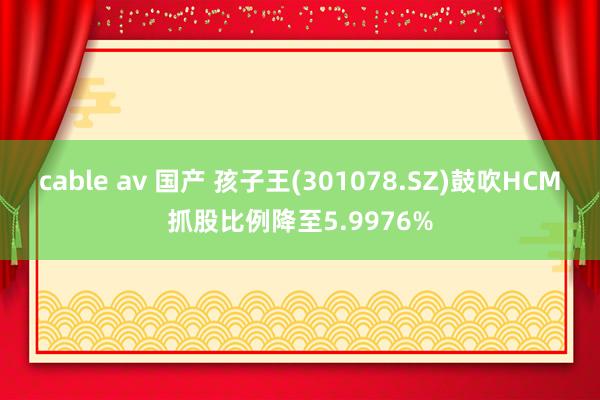 cable av 国产 孩子王(301078.SZ)鼓吹HCM抓股比例降至5.9976%