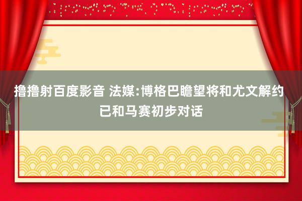 撸撸射百度影音 法媒:博格巴瞻望将和尤文解约 已和马赛初步对话