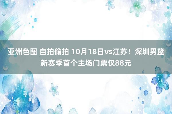 亚洲色图 自拍偷拍 10月18日vs江苏!深圳男篮新赛季首个主场门票仅88元