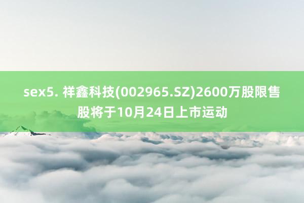 sex5. 祥鑫科技(002965.SZ)2600万股限售股将于10月24日上市运动