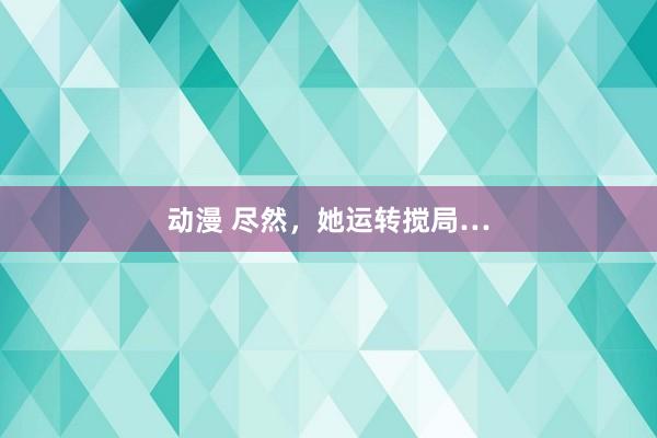 动漫 尽然，她运转搅局…