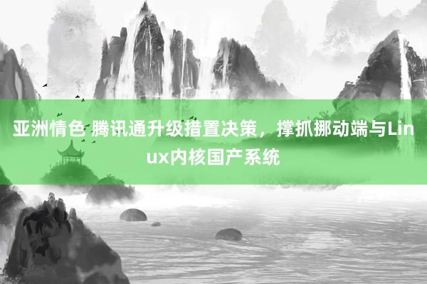 亚洲情色 腾讯通升级措置决策，撑抓挪动端与Linux内核国产系统