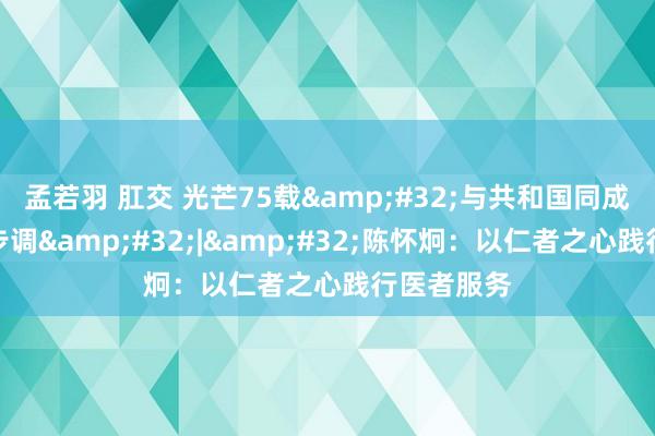 孟若羽 肛交 光芒75载&#32;与共和国同成长的作事步调&#32;|&#32;陈怀炯：以仁者之心践行医者服务