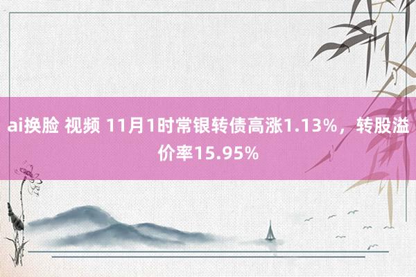 ai换脸 视频 11月1时常银转债高涨1.13%,转股溢价率15.95%