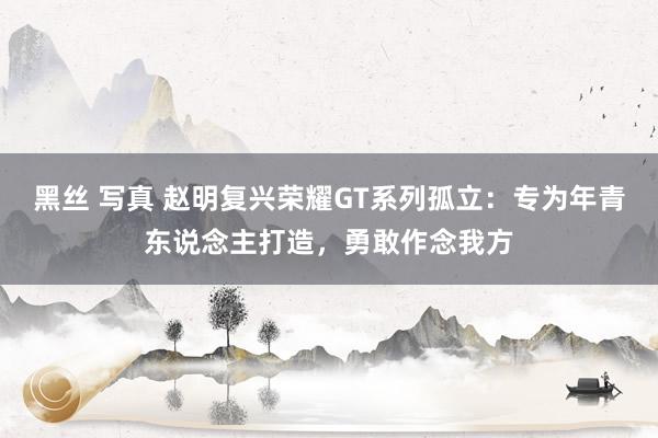 黑丝 写真 赵明复兴荣耀GT系列孤立：专为年青东说念主打造，勇敢作念我方