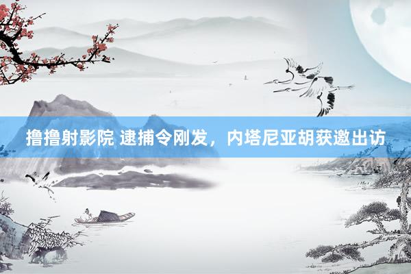 撸撸射影院 逮捕令刚发，内塔尼亚胡获邀出访