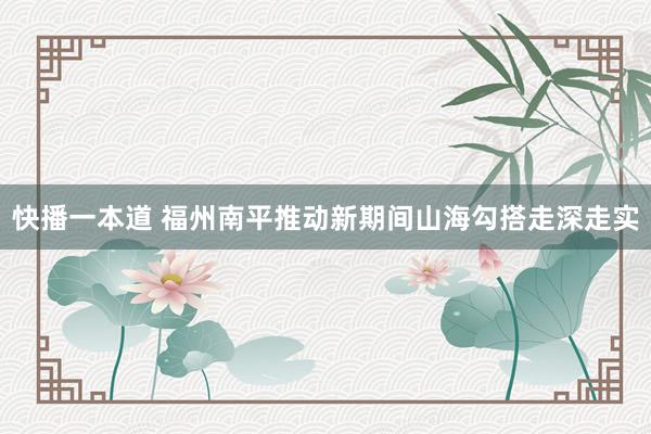 快播一本道 福州南平推动新期间山海勾搭走深走实