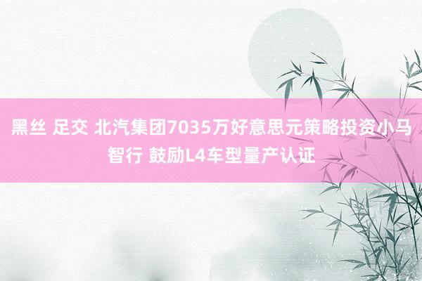 黑丝 足交 北汽集团7035万好意思元策略投资小马智行 鼓励L4车型量产认证