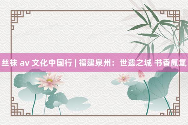 丝袜 av 文化中国行 | 福建泉州：世遗之城 书香氤氲