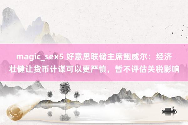 magic_sex5 好意思联储主席鲍威尔：经济壮健让货币计谋可以更严慎，暂不评估关税影响