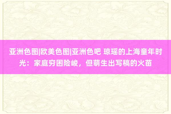 亚洲色图|欧美色图|亚洲色吧 琼瑶的上海童年时光：家庭穷困险峻，但萌生出写稿的火苗