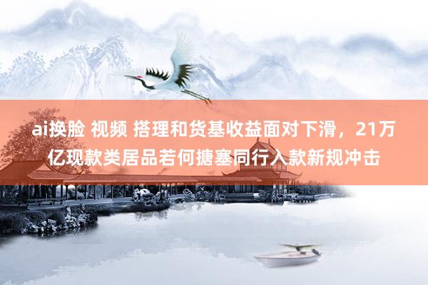 ai换脸 视频 搭理和货基收益面对下滑，21万亿现款类居品若何搪塞同行入款新规冲击