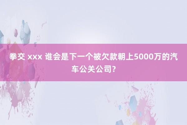 拳交 xxx 谁会是下一个被欠款朝上5000万的汽车公关公司？