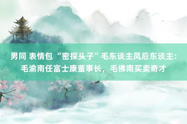 男同 表情包 “密探头子”毛东谈主凤后东谈主：毛渝南任富士康董事长，毛佛南买卖奇才