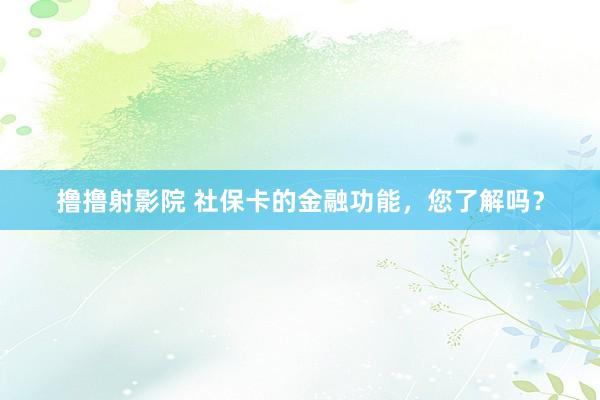 撸撸射影院 社保卡的金融功能，您了解吗？