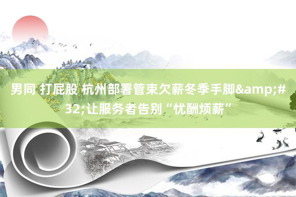 男同 打屁股 杭州部署管束欠薪冬季手脚&#32;让服务者告别“忧酬烦薪”