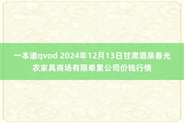 一本道qvod 2024年12月13日甘肃酒泉春光农家具商场有限牵累公司价钱行情