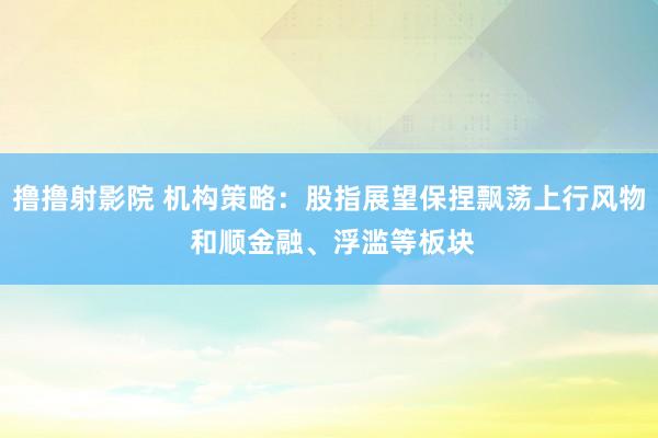 撸撸射影院 机构策略：股指展望保捏飘荡上行风物 和顺金融、浮滥等板块