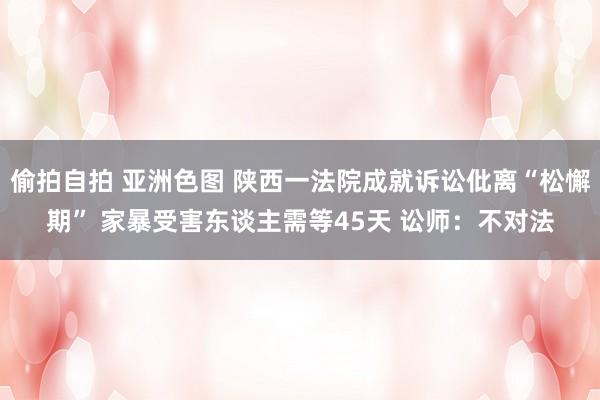 偷拍自拍 亚洲色图 陕西一法院成就诉讼仳离“松懈期” 家暴受害东谈主需等45天 讼师：不对法