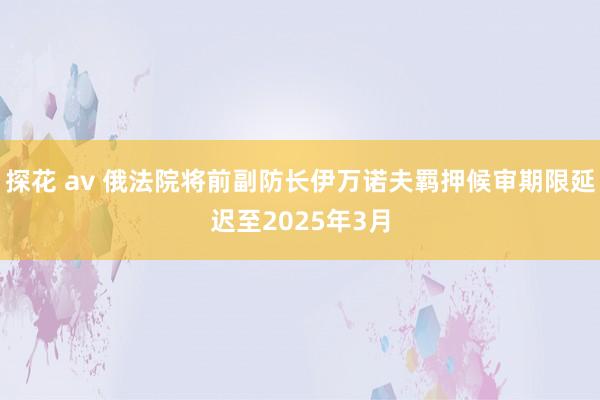 探花 av 俄法院将前副防长伊万诺夫羁押候审期限延迟至2025年3月