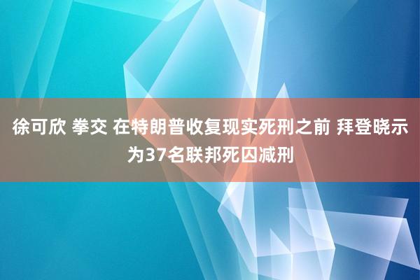 徐可欣 拳交 在特朗普收复现实死刑之前 拜登晓示为37名联邦死囚减刑