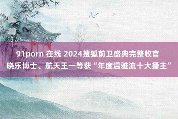 91porn 在线 2024搜狐前卫盛典完整收官 晓乐博士、航天王一等获“年度温雅流十大播主”