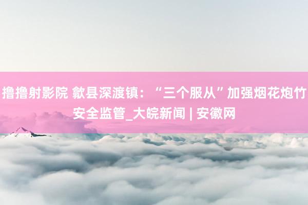 撸撸射影院 歙县深渡镇：“三个服从”加强烟花炮竹安全监管_大皖新闻 | 安徽网