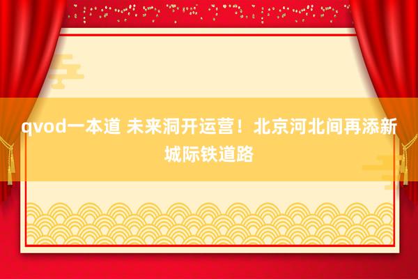 qvod一本道 未来洞开运营！北京河北间再添新城际铁道路