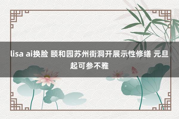 lisa ai换脸 颐和园苏州街洞开展示性修缮 元旦起可参不雅