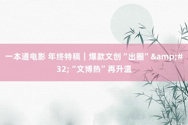 一本道电影 年终特稿｜爆款文创“出圈”&#32;“文博热”再升温