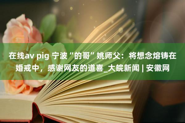 在线av pig 宁波“的哥”姚师父：将想念熔铸在婚戒中，感谢网友的道喜_大皖新闻 | 安徽网