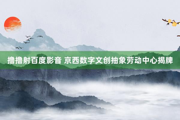 撸撸射百度影音 京西数字文创抽象劳动中心揭牌