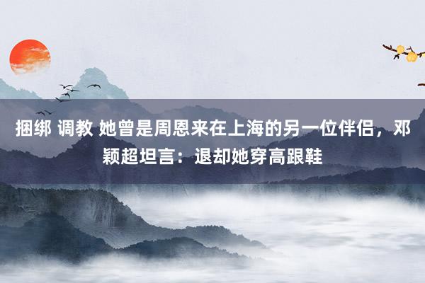 捆绑 调教 她曾是周恩来在上海的另一位伴侣，邓颖超坦言：退却她穿高跟鞋