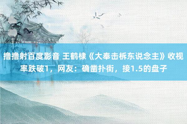 撸撸射百度影音 王鹤棣《大奉击柝东说念主》收视率跌破1，网友：确凿扑街，接1.5的盘子