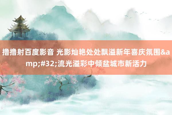 撸撸射百度影音 光影灿艳处处飘溢新年喜庆氛围&#32;流光溢彩中倾盆城市新活力