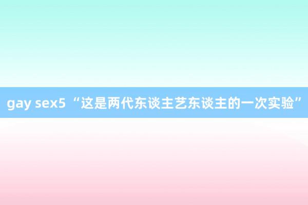 gay sex5 “这是两代东谈主艺东谈主的一次实验”