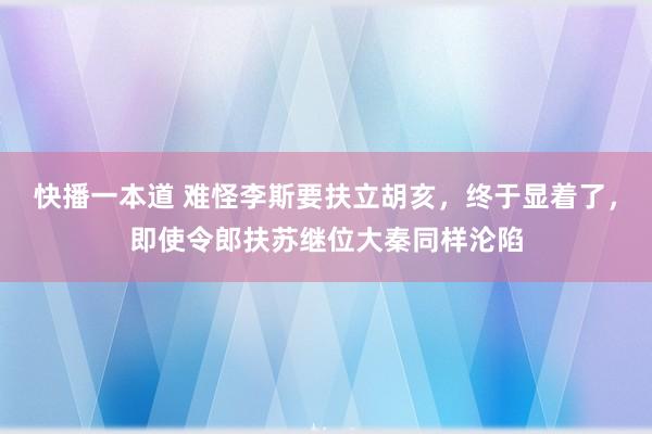 快播一本道 难怪李斯要扶立胡亥，终于显着了，即使令郎扶苏继位大秦同样沦陷