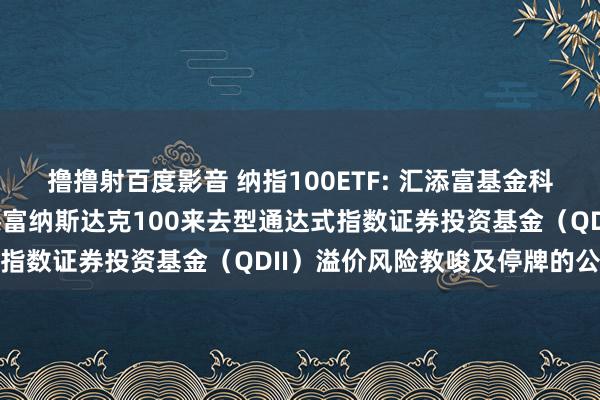 撸撸射百度影音 纳指100ETF: 汇添富基金科罚股份有限公司对于汇添富纳斯达克100来去型通达式指数证券投资基金（QDII）溢价风险教唆及停牌的公告
