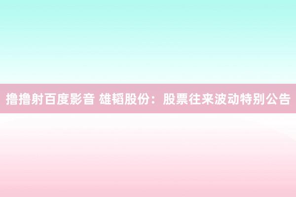 撸撸射百度影音 雄韬股份：股票往来波动特别公告