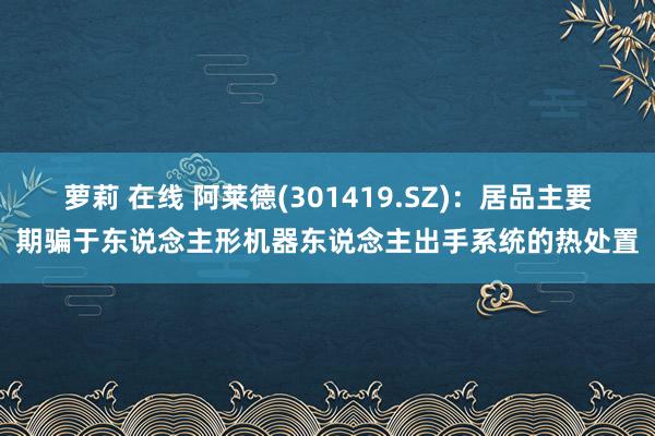 萝莉 在线 阿莱德(301419.SZ)：居品主要期骗于东说念主形机器东说念主出手系统的热处置