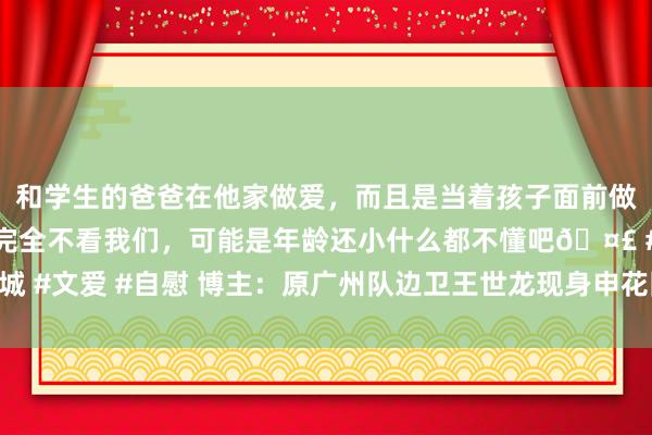 和学生的爸爸在他家做爱，而且是当着孩子面前做爱，太刺激了，孩子完全不看我们，可能是年龄还小什么都不懂吧🤣 #同城 #文爱 #自慰 博主：原广州队边卫王世龙现身申花队内体测，为球迷签名合影