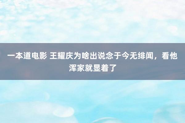 一本道电影 王耀庆为啥出说念于今无绯闻，看他浑家就显着了