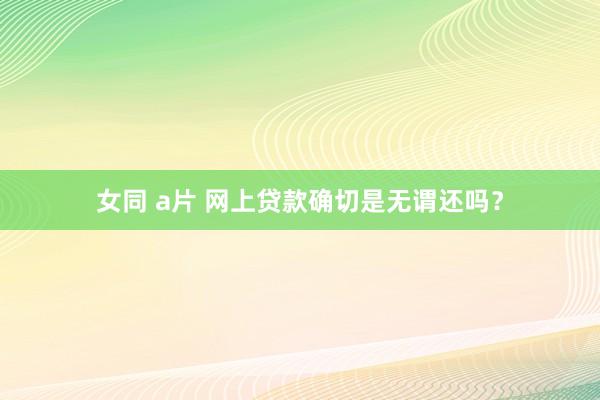 女同 a片 网上贷款确切是无谓还吗？