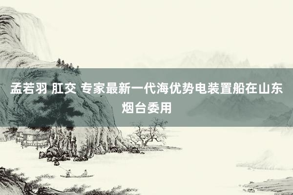 孟若羽 肛交 专家最新一代海优势电装置船在山东烟台委用
