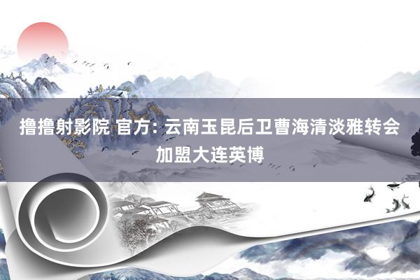 撸撸射影院 官方: 云南玉昆后卫曹海清淡雅转会加盟大连英博