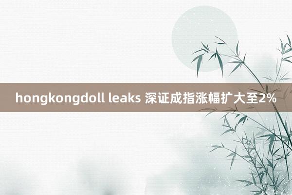 hongkongdoll leaks 深证成指涨幅扩大至2%